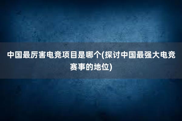 中国最厉害电竞项目是哪个(探讨中国最强大电竞赛事的地位)