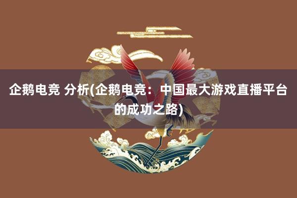 企鹅电竞 分析(企鹅电竞：中国最大游戏直播平台的成功之路)