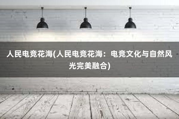 人民电竞花海(人民电竞花海：电竞文化与自然风光完美融合)