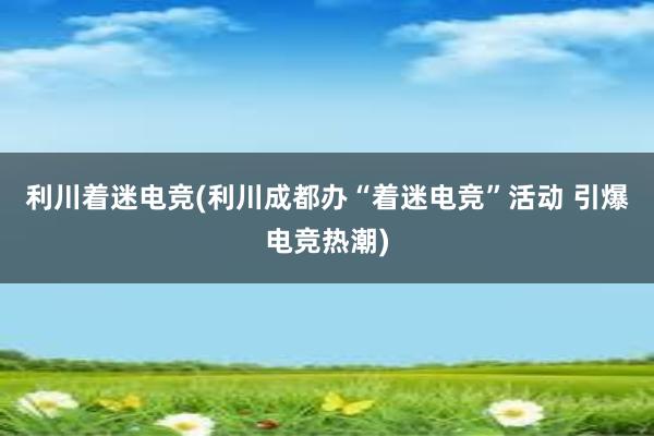 利川着迷电竞(利川成都办“着迷电竞”活动 引爆电竞热潮)