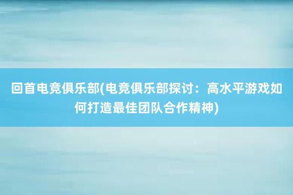 回首电竞俱乐部(电竞俱乐部探讨：高水平游戏如何打造最佳团队合作精神)