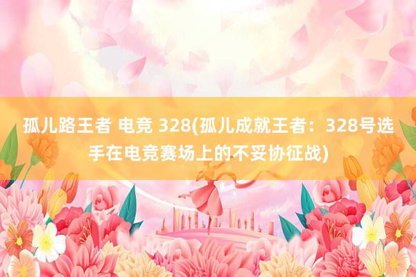 孤儿路王者 电竞 328(孤儿成就王者：328号选手在电竞赛场上的不妥协征战)