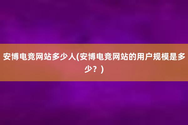 安博电竞网站多少人(安博电竞网站的用户规模是多少？)