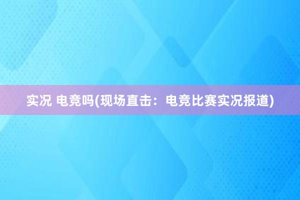 实况 电竞吗(现场直击：电竞比赛实况报道)