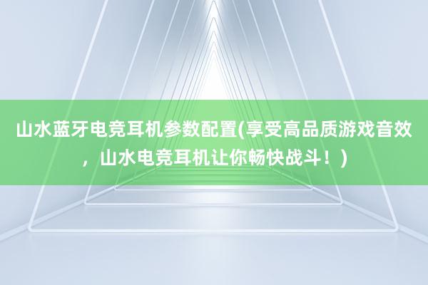 山水蓝牙电竞耳机参数配置(享受高品质游戏音效，山水电竞耳机让你畅快战斗！)