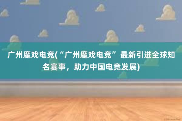 广州魔戏电竞(“广州魔戏电竞” 最新引进全球知名赛事，助力中国电竞发展)