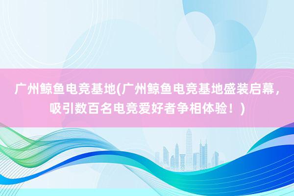 广州鲸鱼电竞基地(广州鲸鱼电竞基地盛装启幕，吸引数百名电竞爱好者争相体验！)