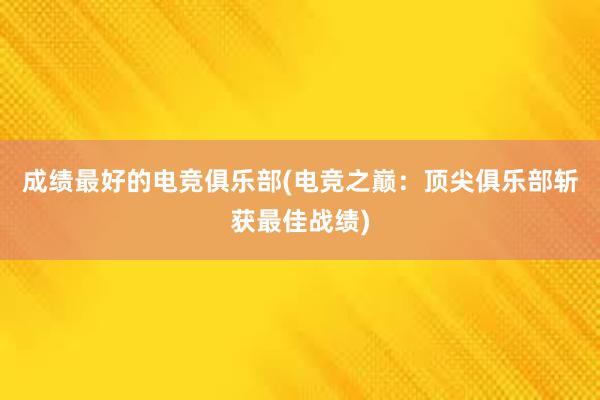 成绩最好的电竞俱乐部(电竞之巅：顶尖俱乐部斩获最佳战绩)