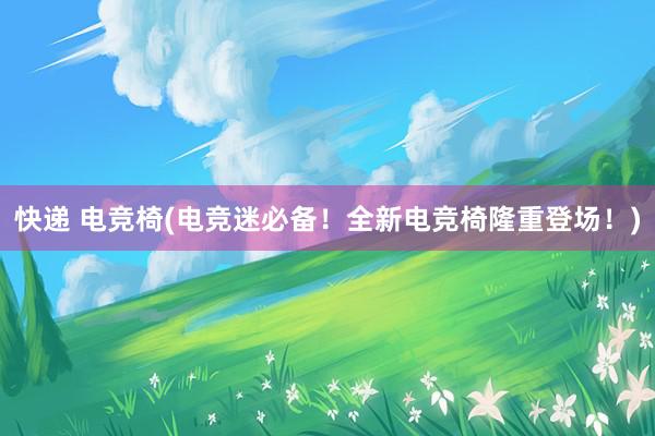 快递 电竞椅(电竞迷必备！全新电竞椅隆重登场！)