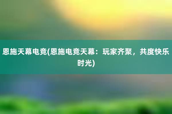 恩施天幕电竞(恩施电竞天幕：玩家齐聚，共度快乐时光)