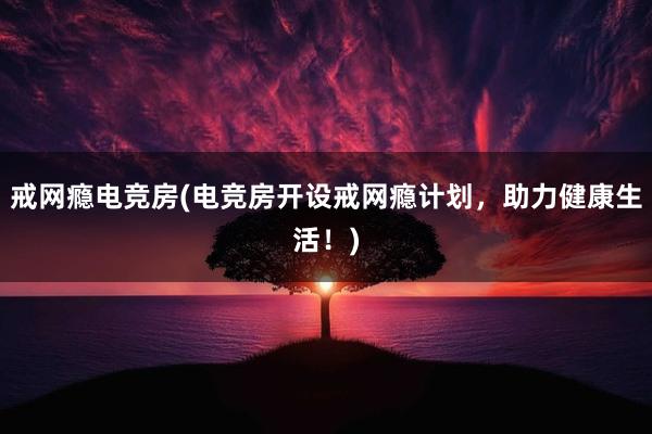 戒网瘾电竞房(电竞房开设戒网瘾计划，助力健康生活！)