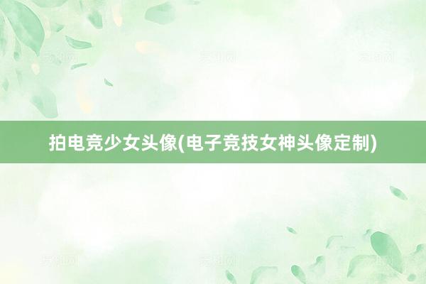 拍电竞少女头像(电子竞技女神头像定制)