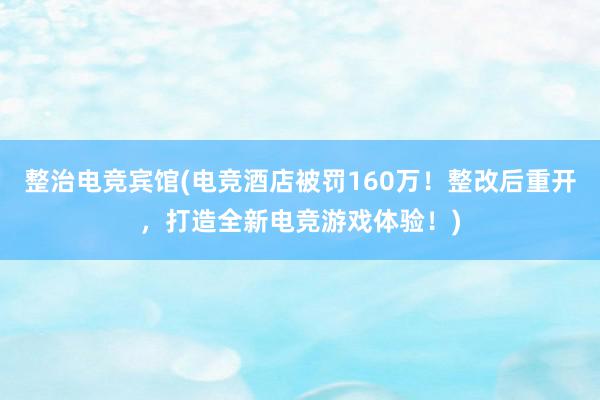 整治电竞宾馆(电竞酒店被罚160万！整改后重开，打造全新电竞游戏体验！)