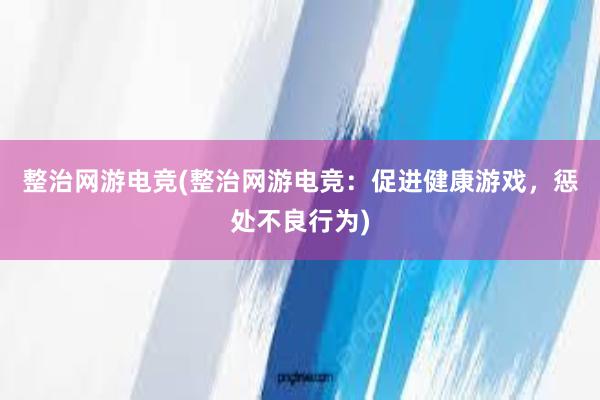 整治网游电竞(整治网游电竞：促进健康游戏，惩处不良行为)