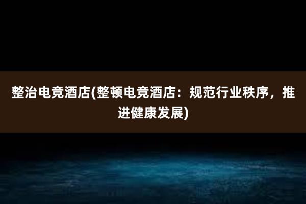 整治电竞酒店(整顿电竞酒店：规范行业秩序，推进健康发展)