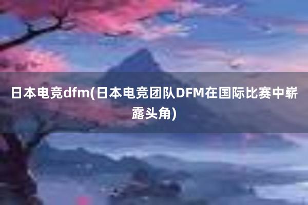 日本电竞dfm(日本电竞团队DFM在国际比赛中崭露头角)