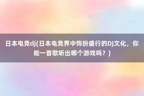 日本电竞dj(日本电竞界中饰扮盛行的DJ文化，你能一首歌听出哪个游戏吗？)