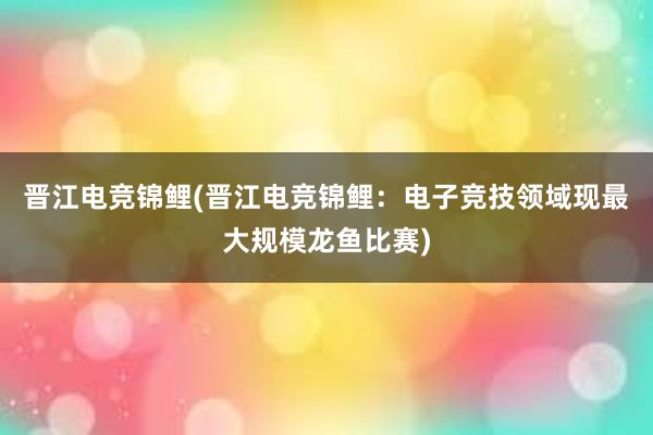 晋江电竞锦鲤(晋江电竞锦鲤：电子竞技领域现最大规模龙鱼比赛)