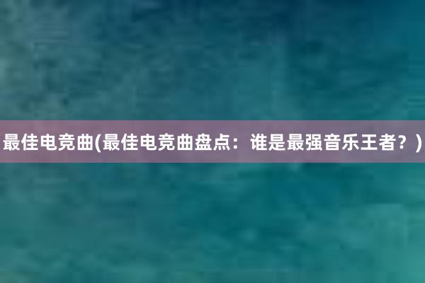 最佳电竞曲(最佳电竞曲盘点：谁是最强音乐王者？)