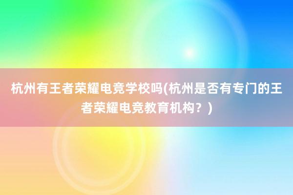 杭州有王者荣耀电竞学校吗(杭州是否有专门的王者荣耀电竞教育机构？)