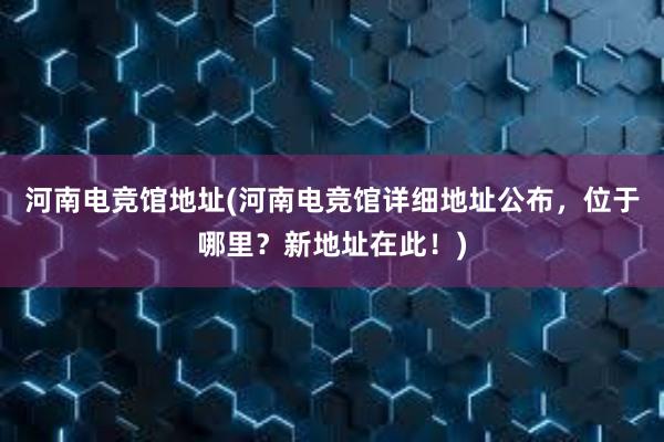 河南电竞馆地址(河南电竞馆详细地址公布，位于哪里？新地址在此！)