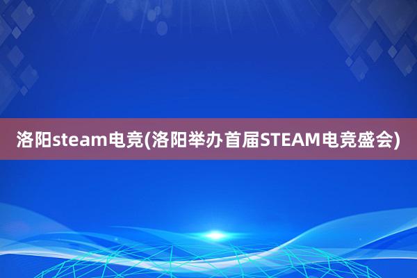 洛阳steam电竞(洛阳举办首届STEAM电竞盛会)