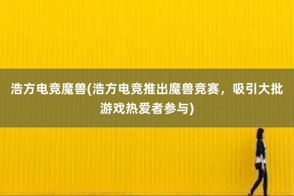 浩方电竞魔兽(浩方电竞推出魔兽竞赛，吸引大批游戏热爱者参与)