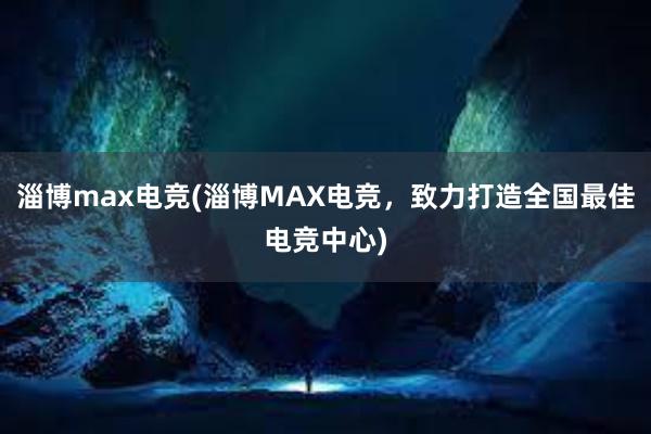 淄博max电竞(淄博MAX电竞，致力打造全国最佳电竞中心)