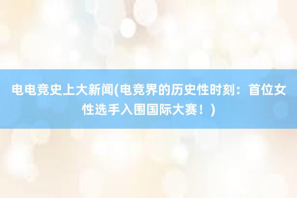 电电竞史上大新闻(电竞界的历史性时刻：首位女性选手入围国际大赛！)