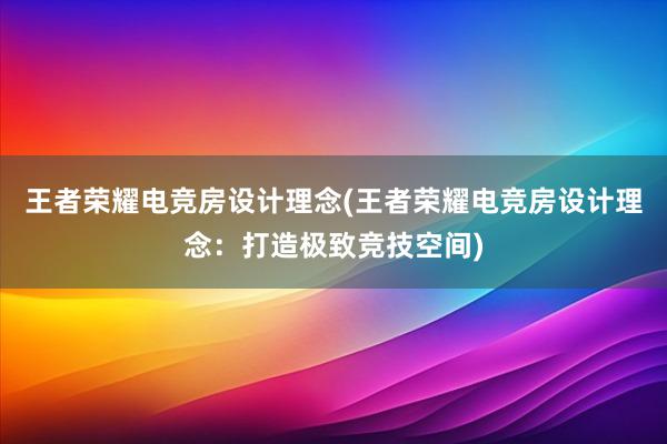 王者荣耀电竞房设计理念(王者荣耀电竞房设计理念：打造极致竞技空间)