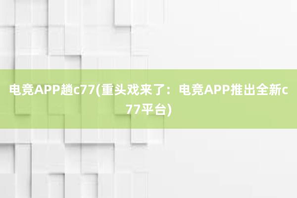 电竞APP趟c77(重头戏来了：电竞APP推出全新c77平台)