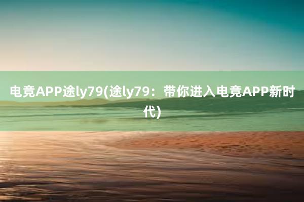 电竞APP途ly79(途ly79：带你进入电竞APP新时代)