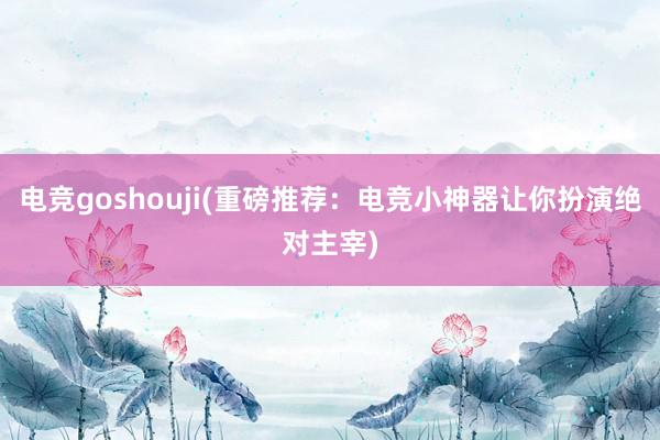 电竞goshouji(重磅推荐：电竞小神器让你扮演绝对主宰)