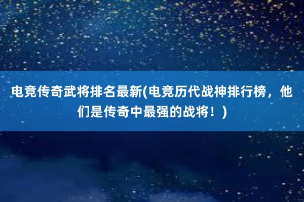 电竞传奇武将排名最新(电竞历代战神排行榜，他们是传奇中最强的战将！)