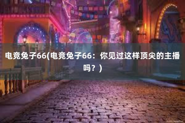 电竞兔子66(电竞兔子66：你见过这样顶尖的主播吗？)