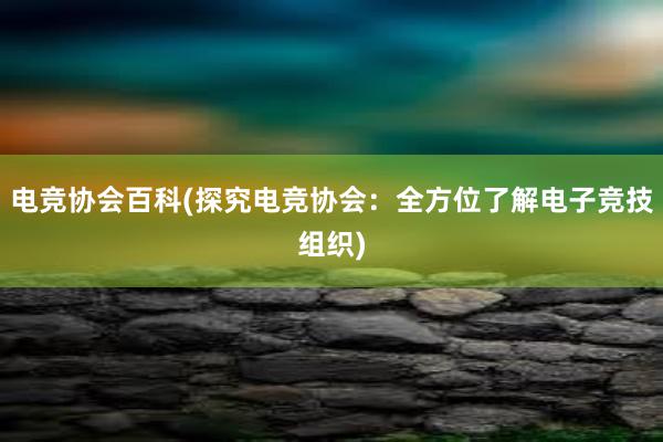 电竞协会百科(探究电竞协会：全方位了解电子竞技组织)