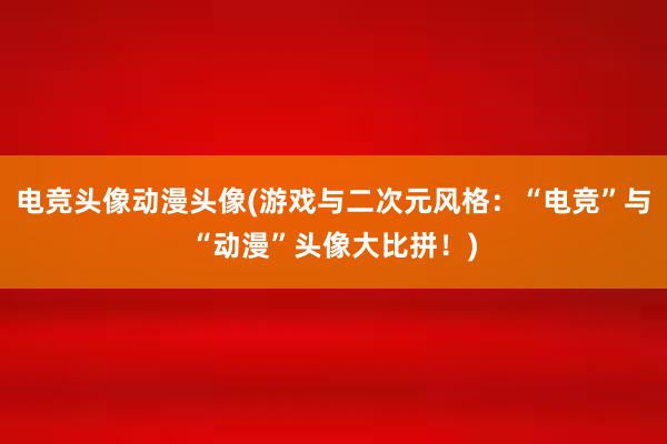 电竞头像动漫头像(游戏与二次元风格：“电竞”与“动漫”头像大比拼！)