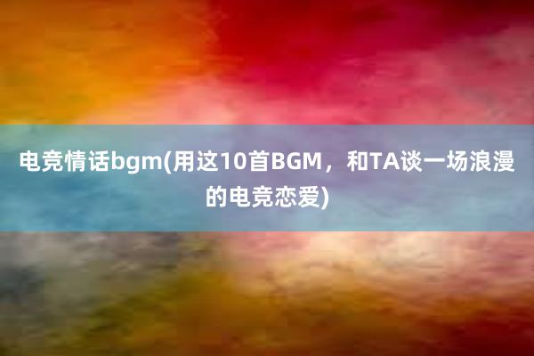 电竞情话bgm(用这10首BGM，和TA谈一场浪漫的电竞恋爱)