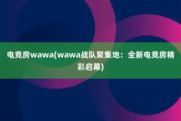 电竞房wawa(wawa战队聚集地：全新电竞房精彩启幕)