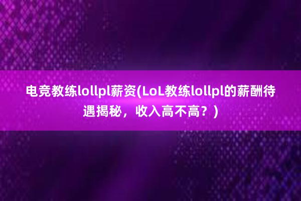 电竞教练lollpl薪资(LoL教练lollpl的薪酬待遇揭秘，收入高不高？)