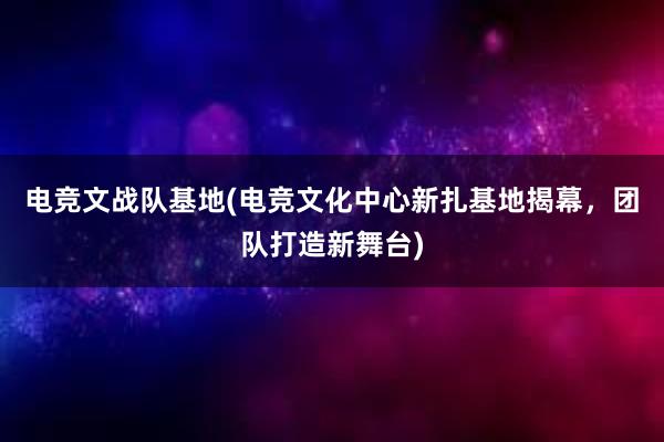 电竞文战队基地(电竞文化中心新扎基地揭幕，团队打造新舞台)