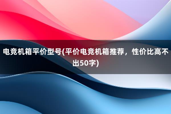 电竞机箱平价型号(平价电竞机箱推荐，性价比高不出50字)