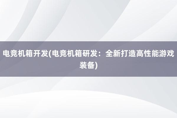 电竞机箱开发(电竞机箱研发：全新打造高性能游戏装备)