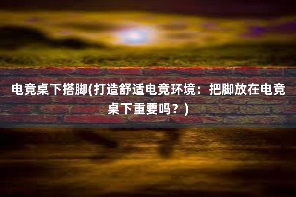 电竞桌下搭脚(打造舒适电竞环境：把脚放在电竞桌下重要吗？)