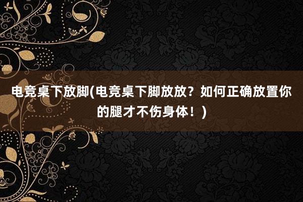 电竞桌下放脚(电竞桌下脚放放？如何正确放置你的腿才不伤身体！)