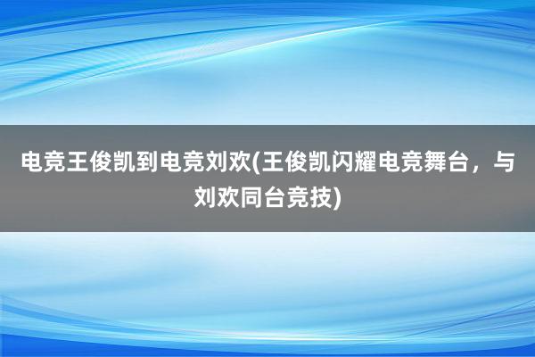 电竞王俊凯到电竞刘欢(王俊凯闪耀电竞舞台，与刘欢同台竞技)