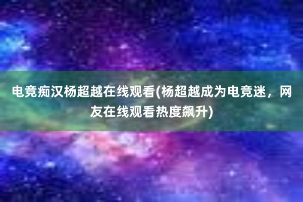 电竞痴汉杨超越在线观看(杨超越成为电竞迷，网友在线观看热度飙升)