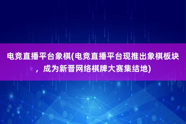 电竞直播平台象棋(电竞直播平台现推出象棋板块，成为新晋网络棋牌大赛集结地)