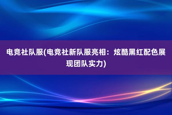 电竞社队服(电竞社新队服亮相：炫酷黑红配色展现团队实力)