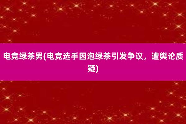 电竞绿茶男(电竞选手因泡绿茶引发争议，遭舆论质疑)